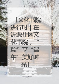 文化书院进行时｜在沂源社区文化书院，“粽”享“端午”美好时光