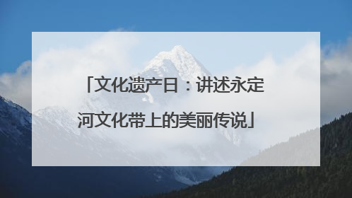 文化遗产日：讲述永定河文化带上的美丽传说