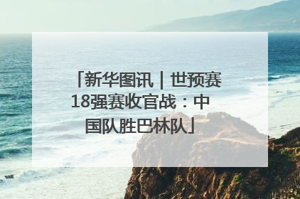 新华图讯｜世预赛18强赛收官战：中国队胜巴林队