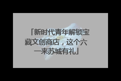 新时代青年解锁宝藏文创商店，这个六一来苏城有礼