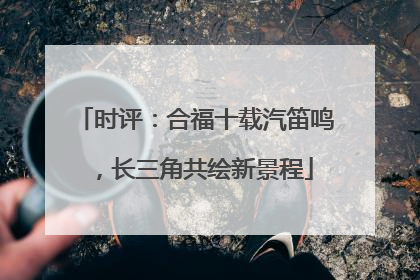 时评：合福十载汽笛鸣，长三角共绘新景程