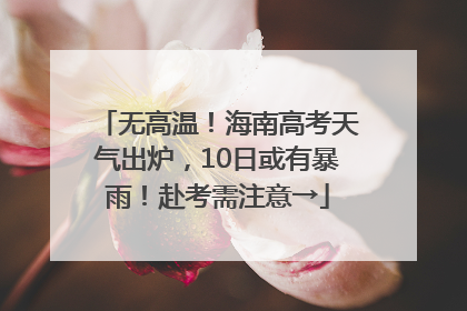 无高温！海南高考天气出炉，10日或有暴雨！赴考需注意→