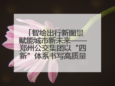 智绘出行新图景 赋能城市新未来——郑州公交集团以“四新”体系书写高质量发展篇章