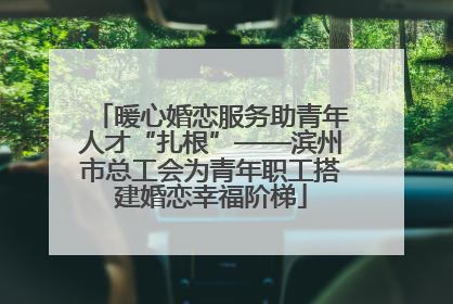 暖心婚恋服务助青年人才“扎根”——滨州市总工会为青年职工搭建婚恋幸福阶梯