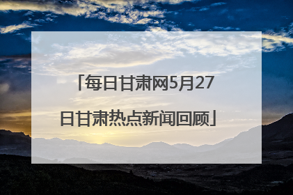 每日甘肃网5月27日甘肃热点新闻回顾