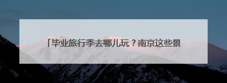 毕业旅行季去哪儿玩？南京这些景区面向全国中、高考考生免费了