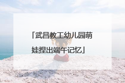 武昌教工幼儿园萌娃捏出端午记忆