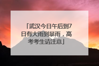 武汉今日午后到7日有大雨到暴雨，高考考生请注意