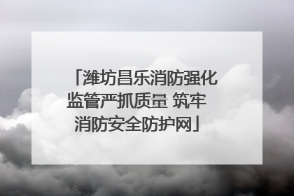 潍坊昌乐消防强化监管严抓质量 筑牢消防安全防护网