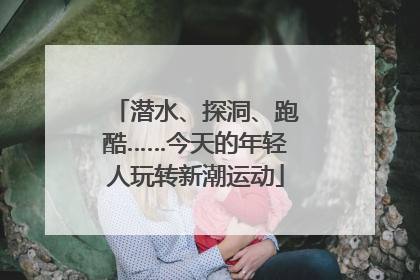潜水、探洞、跑酷……今天的年轻人玩转新潮运动