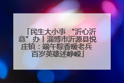 民生大小事 “沂心沂意”办丨淄博市沂源县悦庄镇：端午粽香暖老兵 百岁英雄述峥嵘