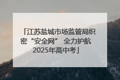 江苏盐城市场监管局织密“安全网” 全力护航2025年高中考