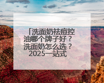 洗面奶祛痘控油哪个牌子好？洗面奶怎么选？2025一站式选购指南