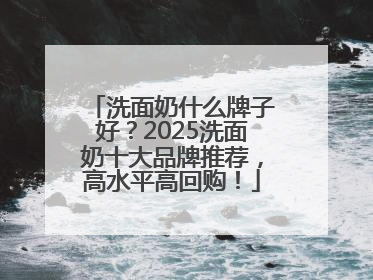洗面奶什么牌子好？2025洗面奶十大品牌推荐，高水平高回购！