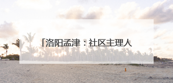 洛阳孟津：社区主理人开启基层治理新篇章