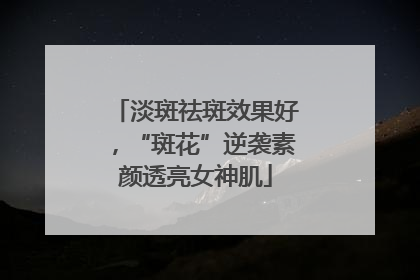 淡斑祛斑效果好，“斑花”逆袭素颜透亮女神肌