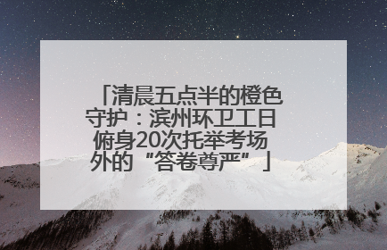 清晨五点半的橙色守护：滨州环卫工日俯身20次托举考场外的“答卷尊严”