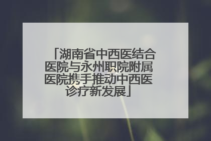 湖南省中西医结合医院与永州职院附属医院携手推动中西医诊疗新发展
