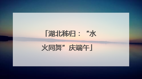 湖北秭归：“水火同舞”庆端午