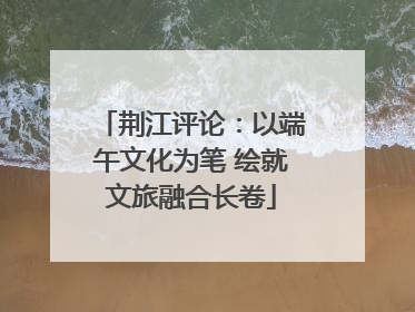 荆江评论：以端午文化为笔 绘就文旅融合长卷