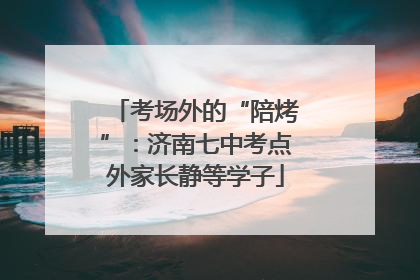 考场外的“陪烤”：济南七中考点外家长静等学子