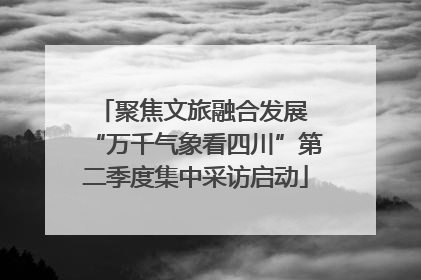 聚焦文旅融合发展 “万千气象看四川”第二季度集中采访启动