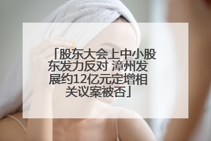 股东大会上中小股东发力反对 漳州发展约12亿元定增相关议案被否