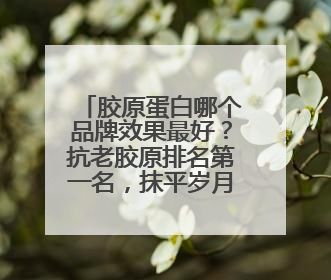 胶原蛋白哪个品牌效果最好？抗老胶原排名第一名，抹平岁月痕的神