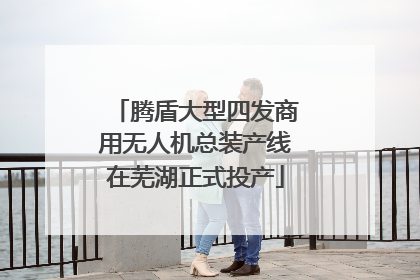 腾盾大型四发商用无人机总装产线在芜湖正式投产