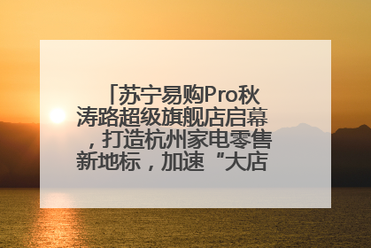 苏宁易购Pro秋涛路超级旗舰店启幕，打造杭州家电零售新地标，加速“大店攻略”全省布局