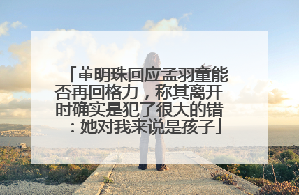 董明珠回应孟羽童能否再回格力，称其离开时确实是犯了很大的错：她对我来说是孩子