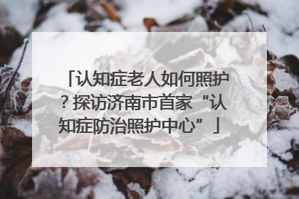 认知症老人如何照护？探访济南市首家“认知症防治照护中心”