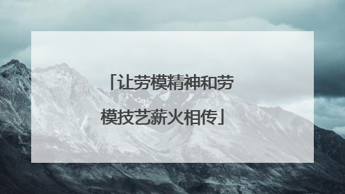 让劳模精神和劳模技艺薪火相传