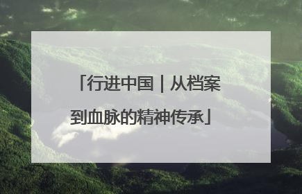 行进中国｜从档案到血脉的精神传承