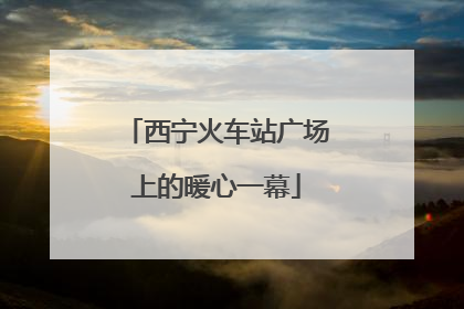 西宁火车站广场上的暖心一幕