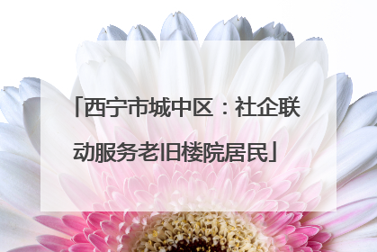 西宁市城中区：社企联动服务老旧楼院居民
