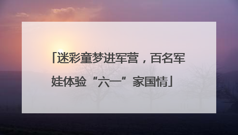 迷彩童梦进军营，百名军娃体验“六一”家国情