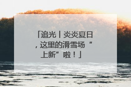追光丨炎炎夏日，这里的滑雪场“上新”啦！