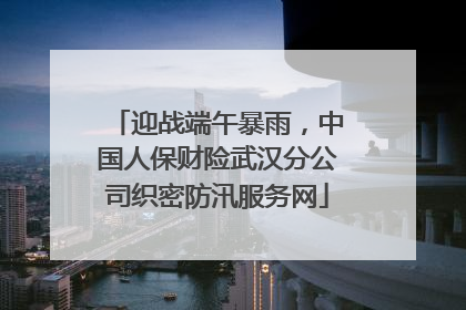 迎战端午暴雨，中国人保财险武汉分公司织密防汛服务网