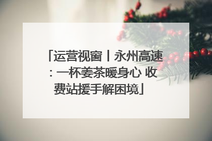 运营视窗丨永州高速：一杯姜茶暖身心 收费站援手解困境