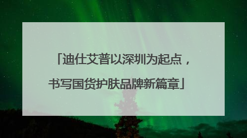 迪仕艾普以深圳为起点，书写国货护肤品牌新篇章