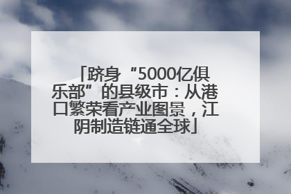 跻身“5000亿俱乐部”的县级市：从港口繁荣看产业图景，江阴制造链通全球