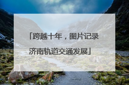 跨越十年，图片记录济南轨道交通发展