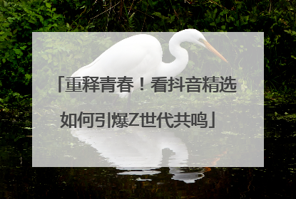 重释青春！看抖音精选如何引爆Z世代共鸣