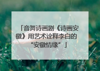 音舞诗画剧《诗画安徽》用艺术诠释李白的 “安徽情缘”