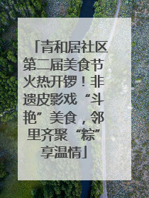 青和居社区第二届美食节火热开锣！非遗皮影戏“斗艳”美食，邻里齐聚“粽”享温情