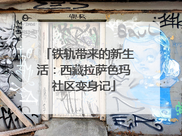 铁轨带来的新生活：西藏拉萨色玛社区变身记