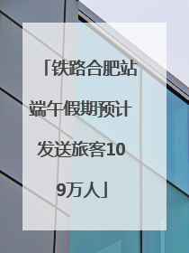 铁路合肥站端午假期预计发送旅客109万人