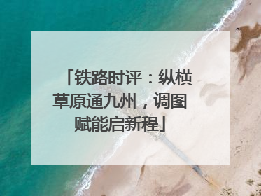 铁路时评：纵横草原通九州，调图赋能启新程