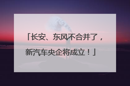 长安、东风不合并了，新汽车央企将成立！
